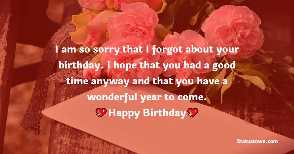   I am so sorry that I forgot your birthday. I hope that you had a good time anyway and that you have a wonderful year to come.   - Belated Birthday Wishes
