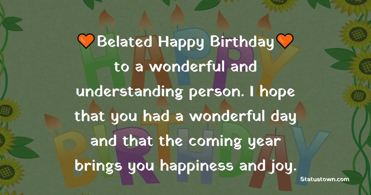   Belated Happy Birthday to a wonderful and understanding person. I hope that you had a wonderful day and that the coming year brings you happiness and joy.   - Belated Birthday Wishes
