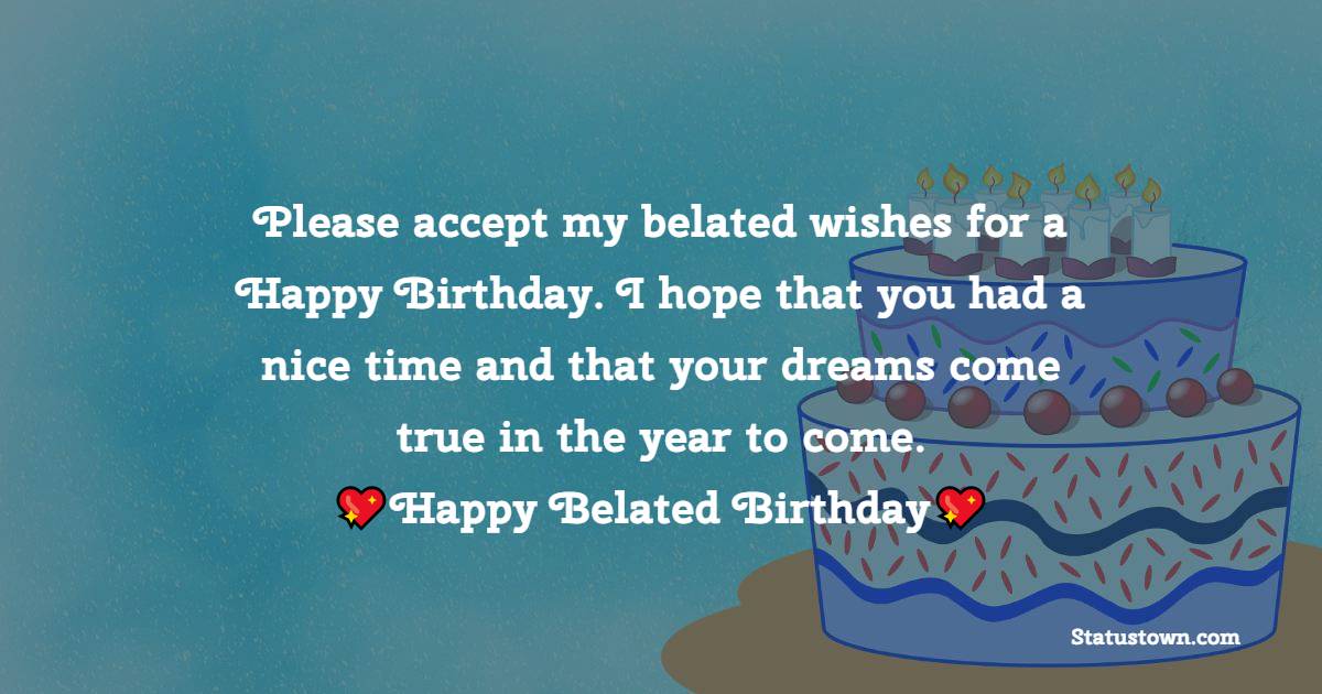  Please accept my belated wishes for a Happy Birthday. I hope that you had a nice time and that your dreams come true in the year to come.   - Belated Birthday Wishes