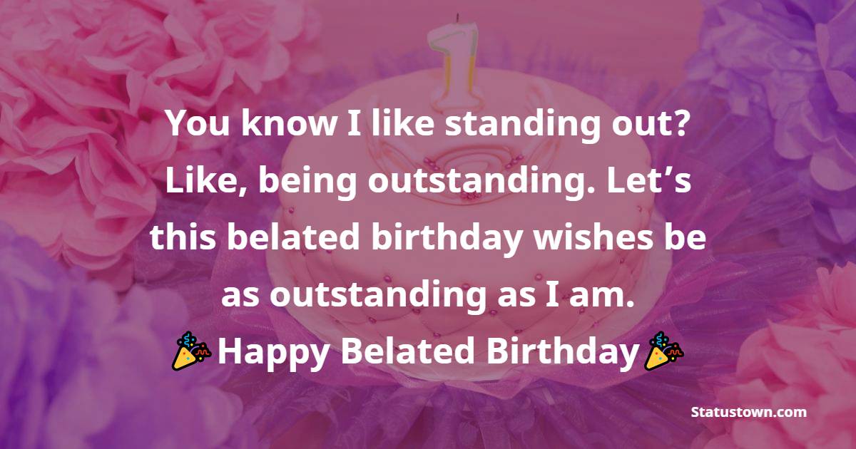   You know I like standing out? Like, being outstanding. Let’s this belated birthday wishes be as outstanding as I am.   - Belated Birthday Wishes