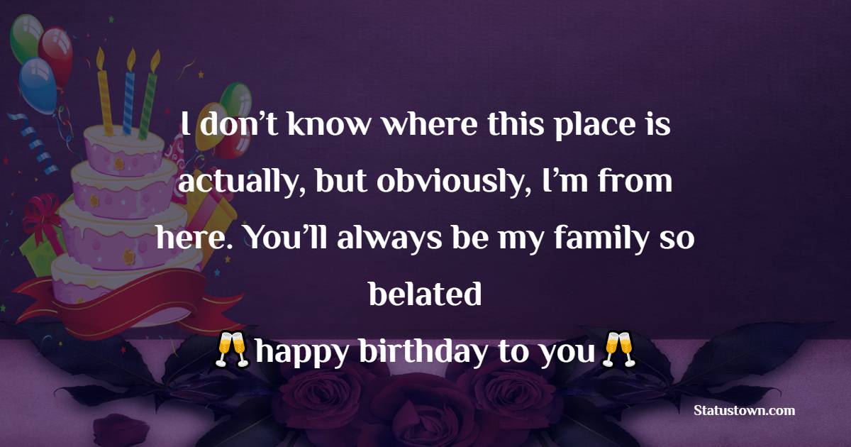   I don’t know where this place is actually, but obviously, I’m from here. You’ll always be my family so belated happy birthday wishes to you.   - Belated Birthday Wishes