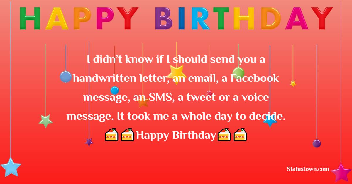   I didn’t know if I should send you a handwritten letter, an email, a Facebook message, an SMS, a tweet or a voice message. It took me a whole day to decide. Here, belated birthday wishes to you.   - Belated Birthday Wishes