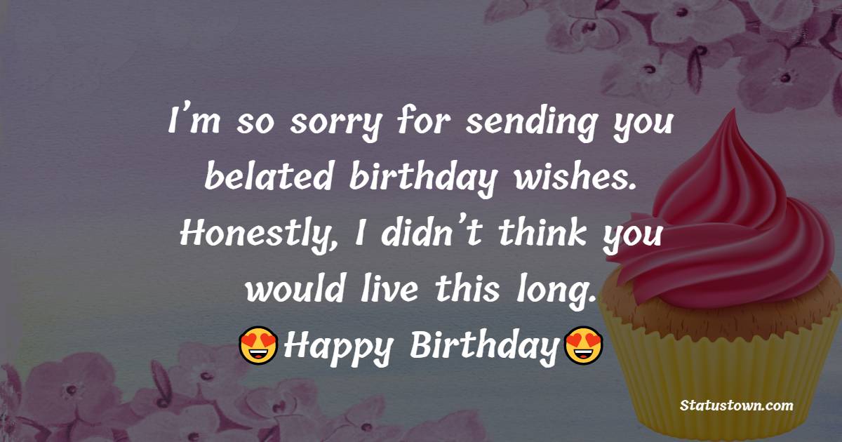   I’m so sorry for sending you belated birthday wishes. Honestly, I didn’t think you would live this long.   - Belated Birthday Wishes