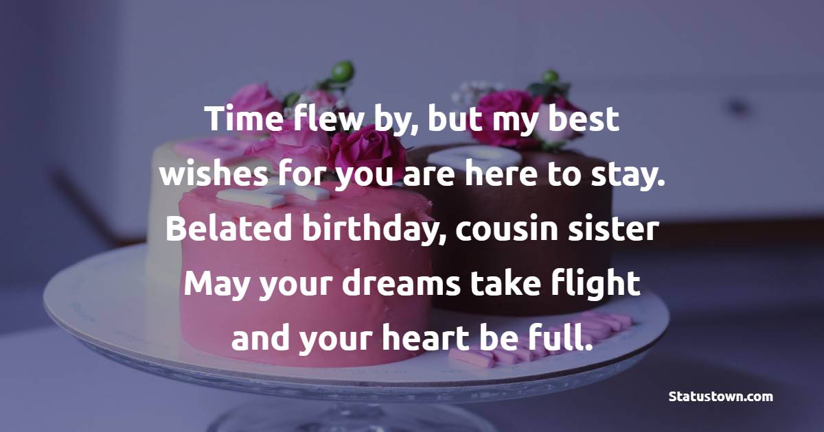 Time flew by, but my best wishes for you are here to stay. Belated birthday, cousin sister! May your dreams take flight and your heart be full. - Belated Birthday Wishes For Cousin Sister
