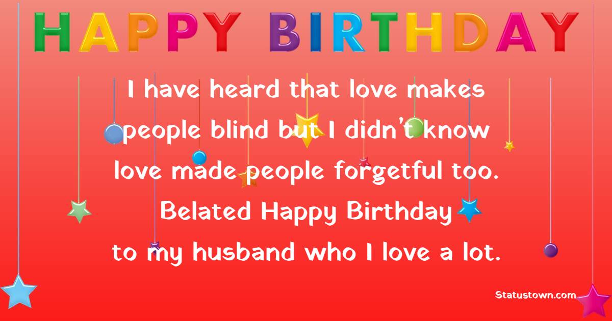 I have heard that love makes people blind but I didn’t know love made people forgetful too. Belated happy birthday to my husband who I love a lot. - Belated Birthday Wishes for Husband