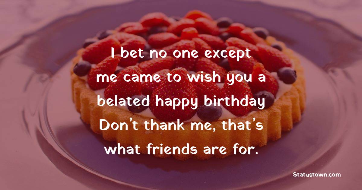 I bet no one except me came to wish you a belated happy birthday. Don’t thank me, that’s what friends are for. - Belated Birthday Wishes for Husband