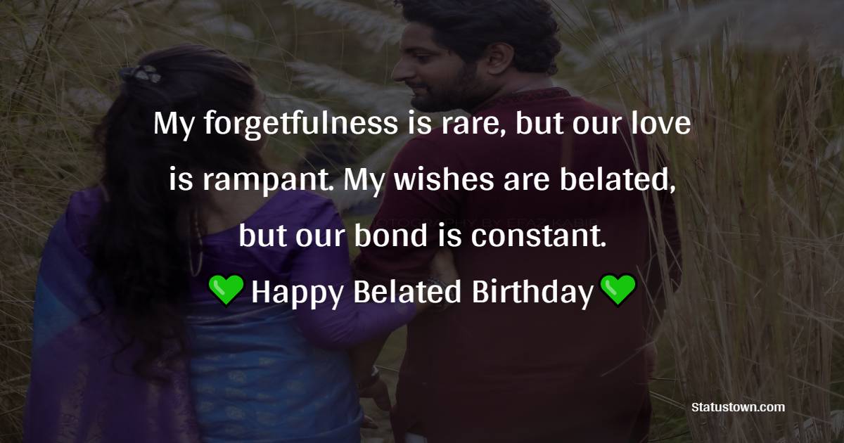 My forgetfulness is rare, but our love is rampant. My wishes are belated, but our bond is constant. Happy belated birthday. - Belated Birthday Wishes for Wife