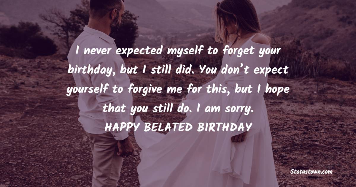 I never expected myself to forget your birthday, but I still did. You don’t expect yourself to forgive me for this, but I hope that you still do. I am sorry. - Belated Birthday Wishes for Wife