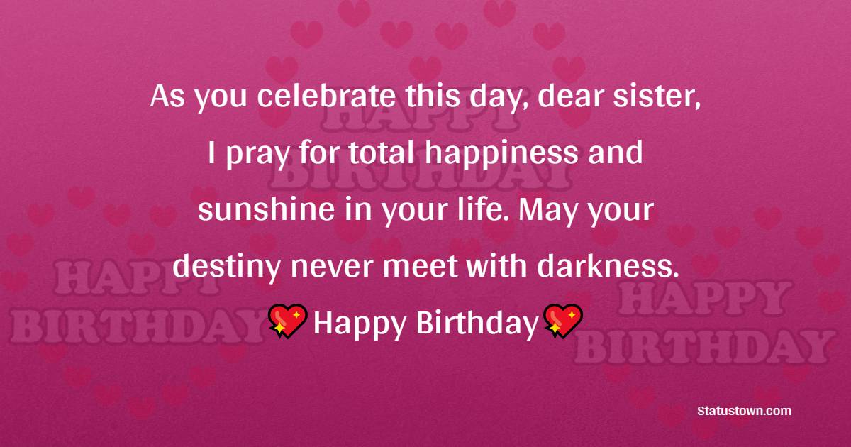 As you celebrate this day, dear sister, I pray for total happiness and sunshine in your life. May your destiny never meet with darkness. Happy birthday. - Birthday Blessings