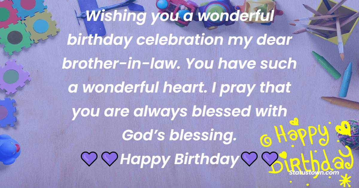  Wishing you a wonderful birthday celebration my dear brother-in-law. You have such a wonderful heart. I pray that you are always blessed with God’s blessing. - Birthday Wishes For Brother In Law