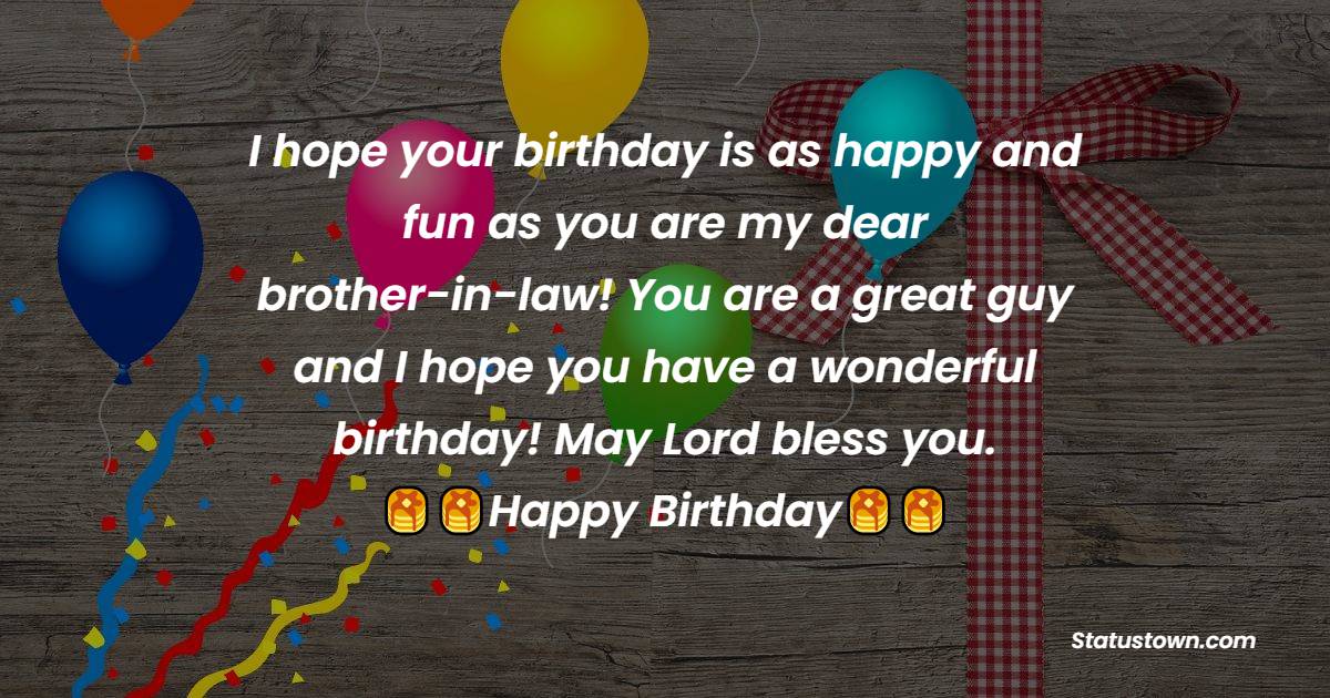  I hope your birthday is as happy and fun as you are my dear brother-in-law! You are a great guy and I hope you have a wonderful birthday! May Lord bless you.  - Birthday Wishes For Brother In Law