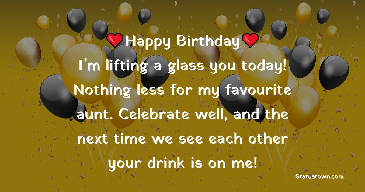 Happy Birthday. I’m lifting a glass you today! Nothing less for my favourite aunt. Celebrate well, and the next time we see each other your drink is on me! - Birthday Wishes for Aunty