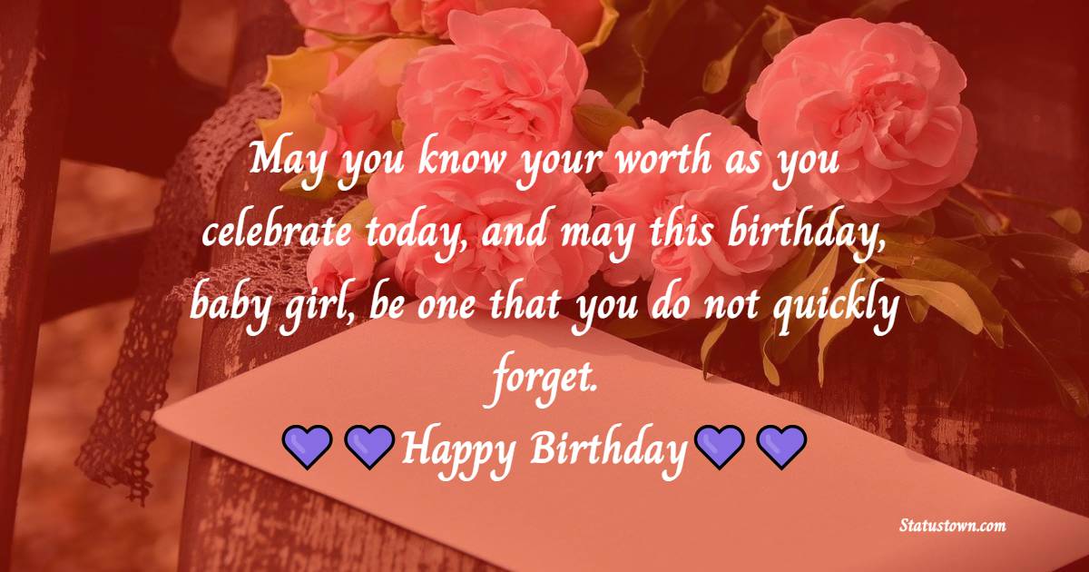   May you know your worth as you celebrate today, and may this birthday, baby girl, be one that you do not quickly forget.   - Birthday Wishes for Baby Girl