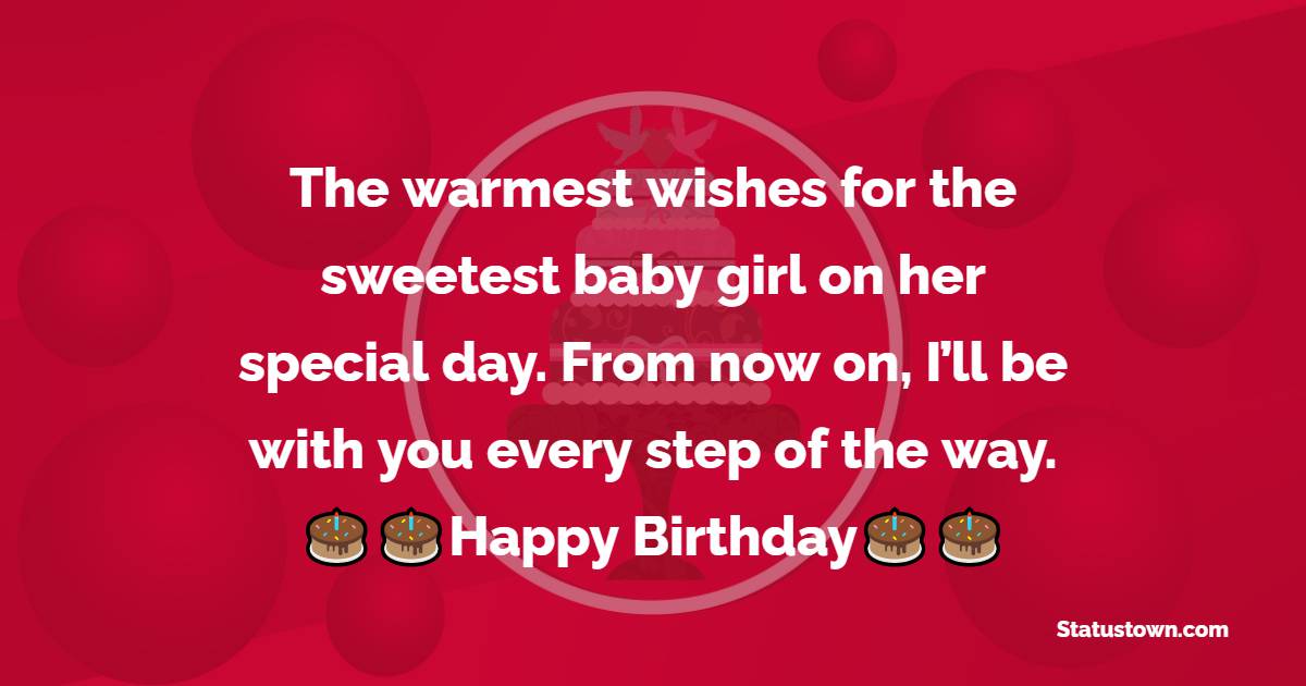   The warmest wishes for the sweetest baby girl on her special day. From now on, I’ll be with you every step of the way. Happy bday!   - Birthday Wishes for Baby Girl