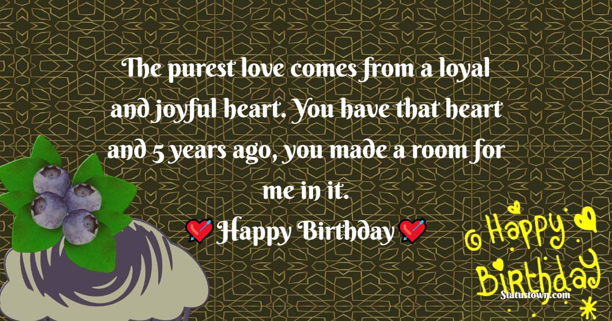  The purest love comes from a loyal and joyful heart. You have that heart and 5 years ago, you made a room for me in it. - Birthday Wishes for Boyfriend