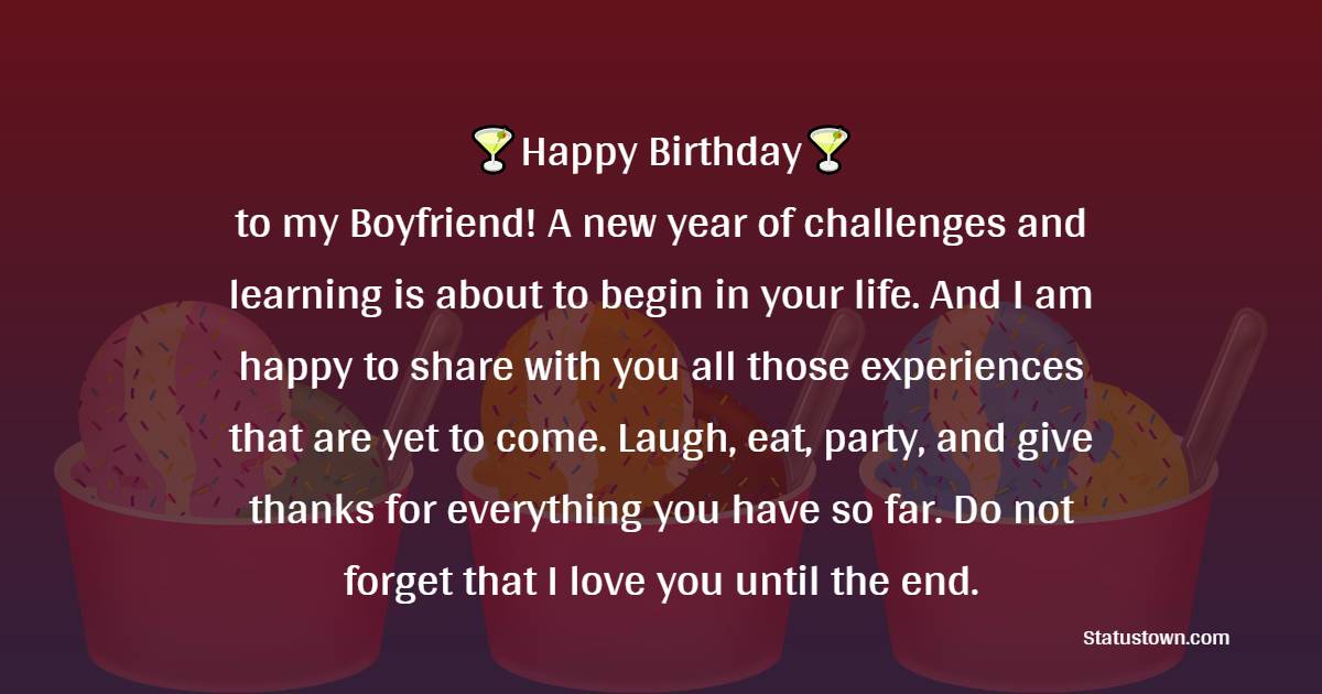  Happy Birthday to my Boyfriend! A new year of challenges and learning is about to begin in your life. And I am happy to share with you all those experiences that are yet to come. Laugh, eat, party, and give thanks for everything you have so far. Do not forget that I love you until the end.  - Birthday Wishes for Boyfriend
