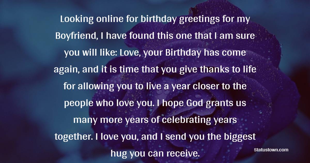  Looking online for birthday greetings for my Boyfriend, I have found this one that I am sure you will like: Love, your Birthday has come again, and it is time that you give thanks to life for allowing you to live a year closer to the people who love you. I hope God grants us many more years of celebrating years together. I love you, and I send you the biggest hug you can receive.  - Birthday Wishes for Boyfriend