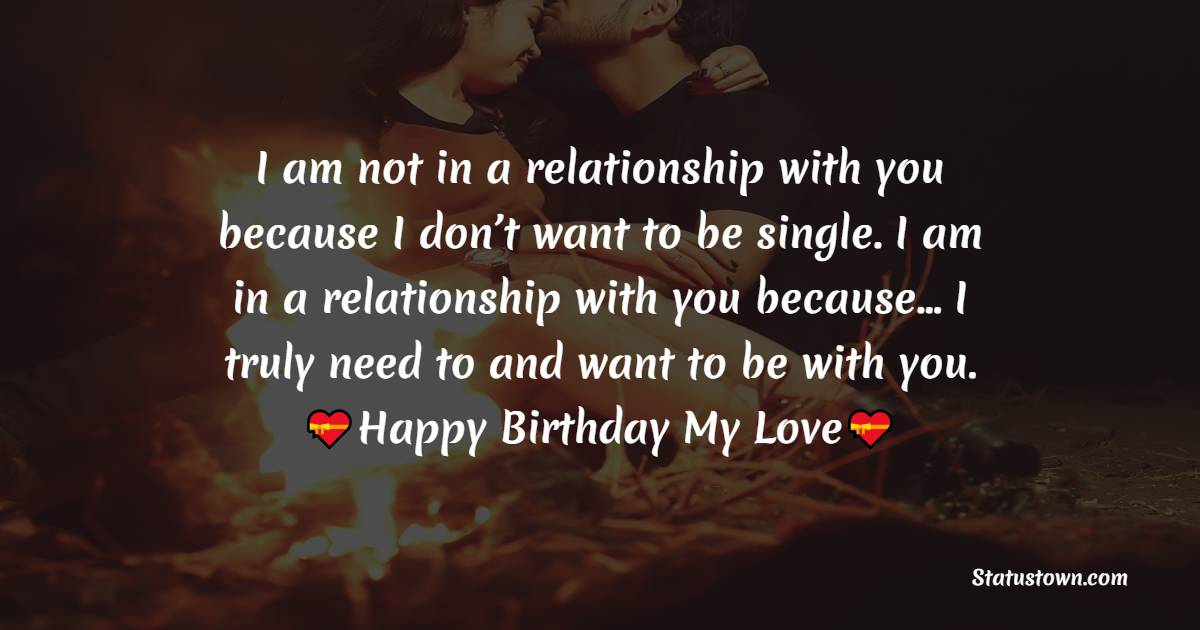  I am not in a relationship with you because I don’t want to be single. I am in a relationship with you because… I truly need to and want to be with you.  - Birthday Wishes for Boyfriend