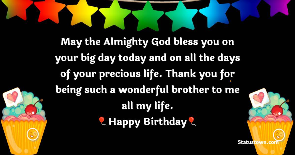   May the Almighty God bless you on your big day today and on all the days of your precious life. Thank you for being such a wonderful brother to me all my life.  - Birthday Wishes for Brother
