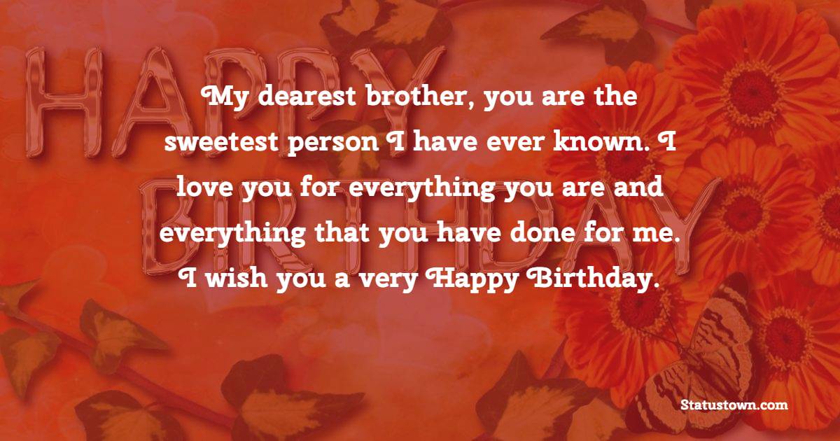   My dearest brother, you are the sweetest person I have ever known. I love you for everything you are and everything that you have done for me. I wish you a very Happy Birthday.   - Birthday Wishes for Brother