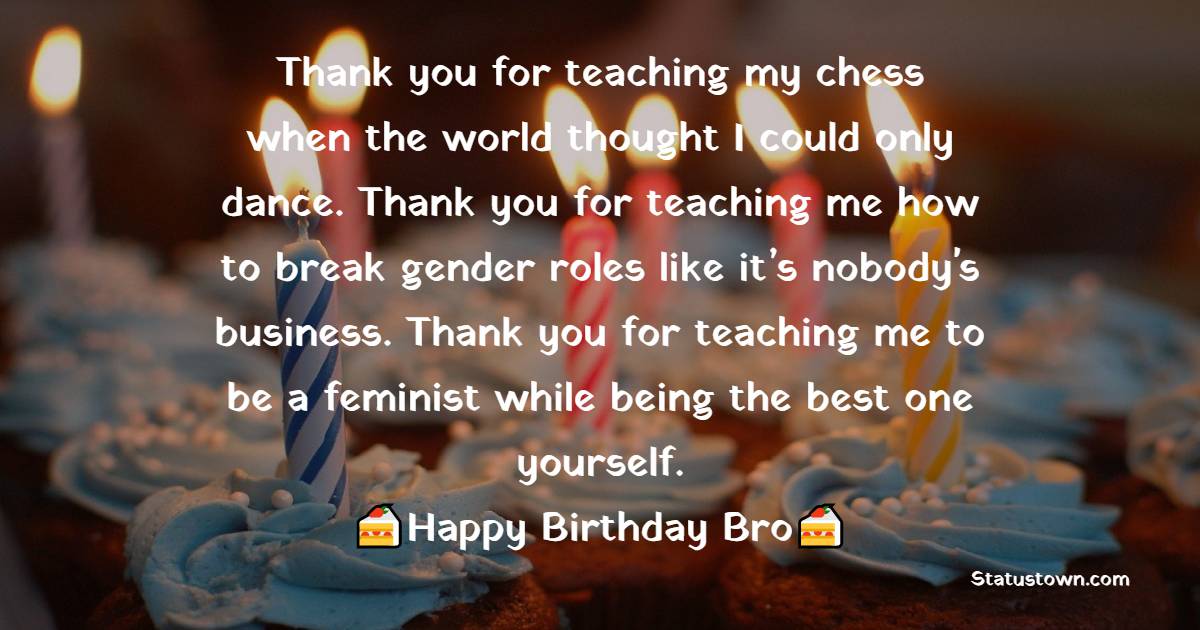   Thank you for teaching my chess when the world thought I could only dance. Thank you for teaching me how to break gender roles like it’s nobody's business. Thank you for teaching me to be a feminist while being the best one yourself.  - Birthday Wishes for Brother