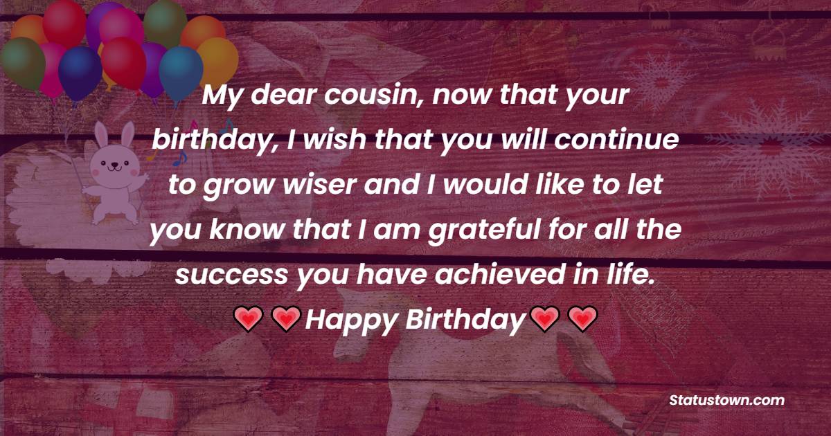  My dear cousin, now that your birthday, I wish that you will continue to grow wiser and I would like to let you know that I am grateful for all the success you have achieved in life.   - Birthday Wishes for Cousin
