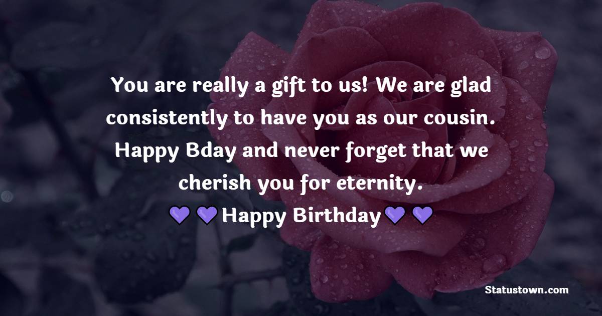   You are really a gift to us! We are glad consistently to have you as our cousin. Happy Bday and never forget that we cherish you for eternity.   - Birthday Wishes for Cousin