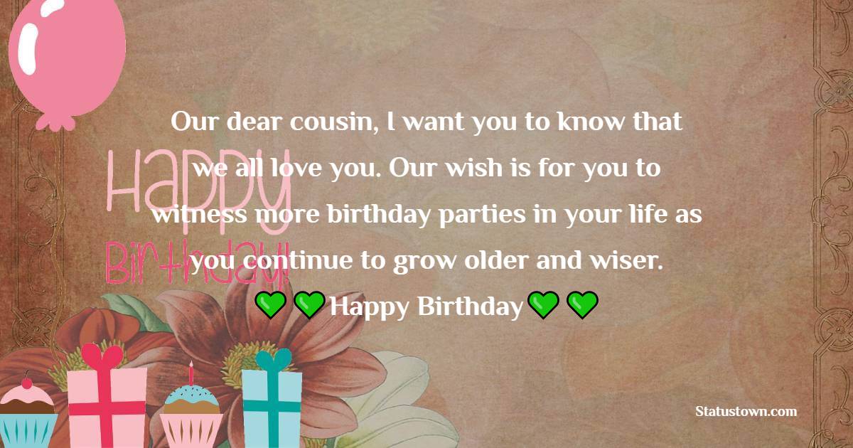   Our dear cousin, I want you to know that we all love you. Our wish is for you to witness more birthday parties in your life as you continue to grow older and wiser.   - Birthday Wishes for Cousin
