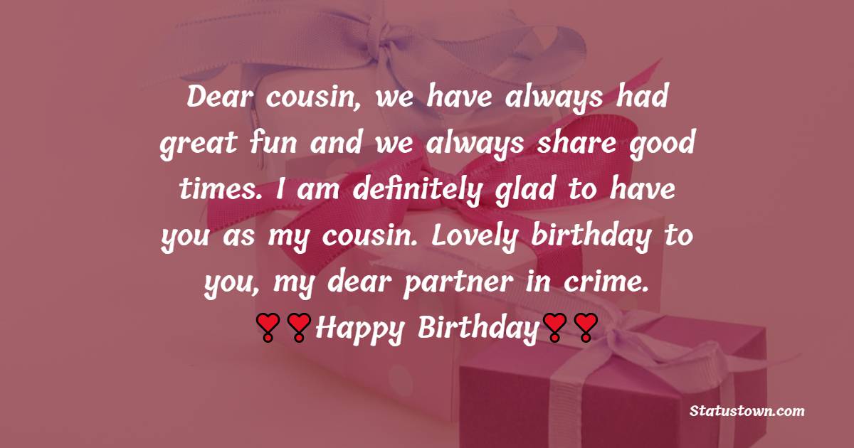   Dear cousin, we have always had great fun and we always share good times. I am definitely glad to have you as my cousin. Lovely birthday to you, my dear partner in crime.   - Birthday Wishes for Cousin
