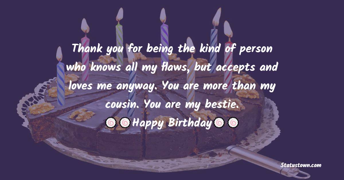  Thank you for being the kind of person who knows all my flaws, but accepts and loves me anyway. You are more than my cousin. You are my bestie.   - Birthday Wishes for Cousin