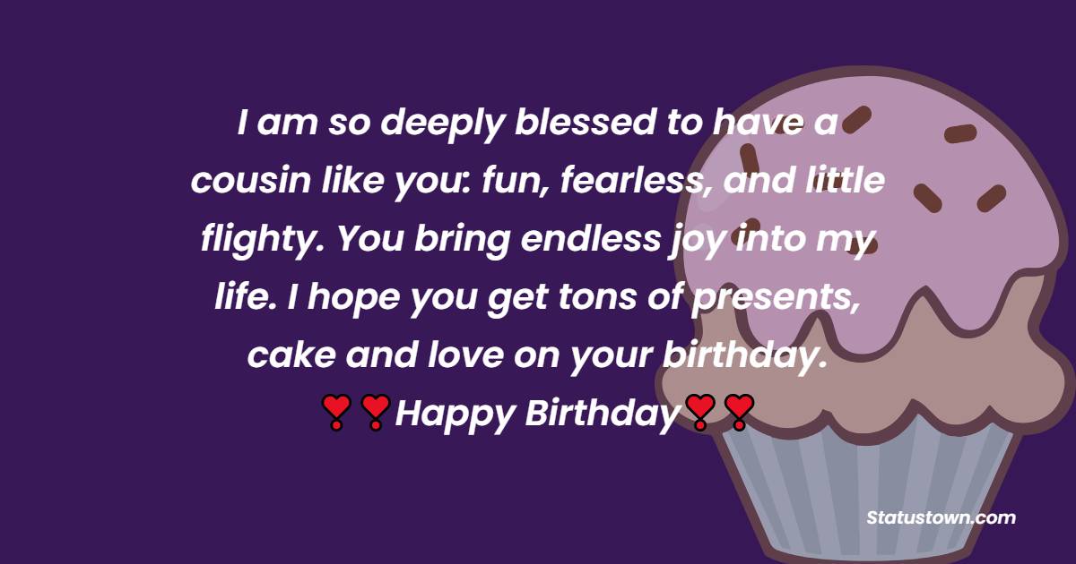   I am so deeply blessed to have a cousin like you: fun, fearless, and little flighty. You bring endless joy into my life. I hope you get tons of presents, cake and love on your birthday.   - Birthday Wishes for Cousin