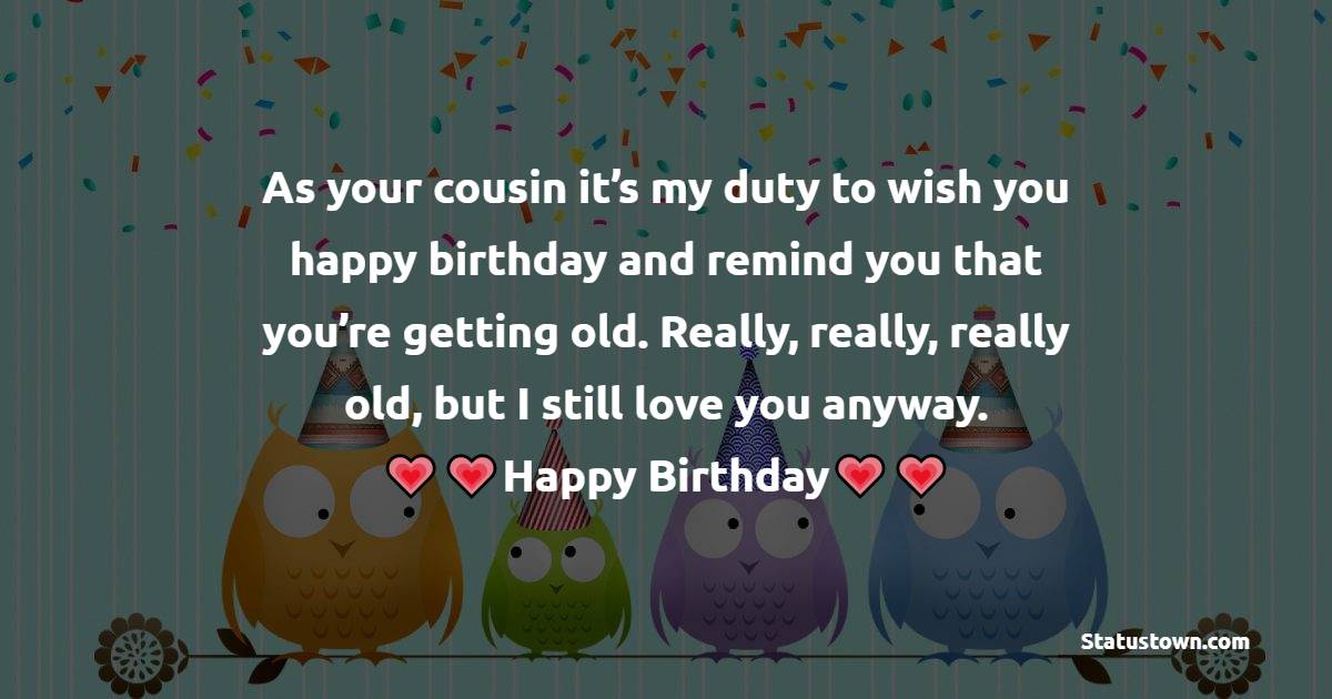  As your cousin it’s my duty to wish you happy birthday and remind you that you’re getting old. Really, really, really old, but I still love you anyway.   - Birthday Wishes for Cousin