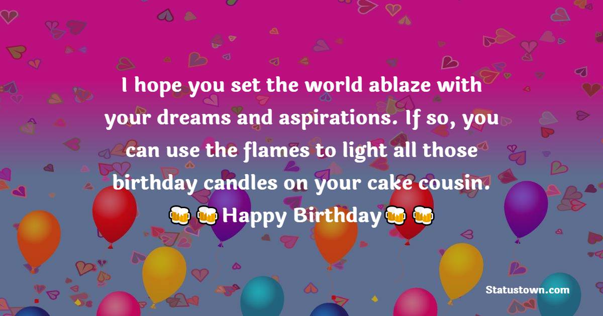   I hope you set the world ablaze with your dreams and aspirations. If so, you can use the flames to light all those birthday candles on your cake cousin.   - Birthday Wishes for Cousin