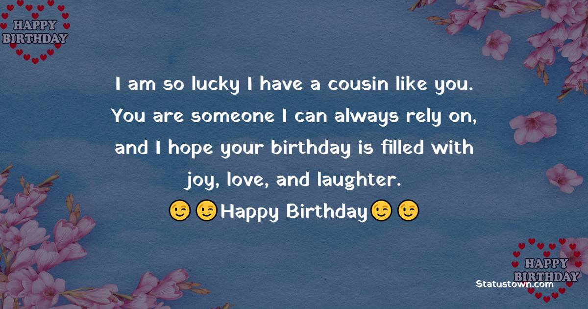   I am so lucky I have a cousin like you. You are someone I can always rely on, and I hope your birthday is filled with joy, love, and laughter.   - Birthday Wishes for Cousin