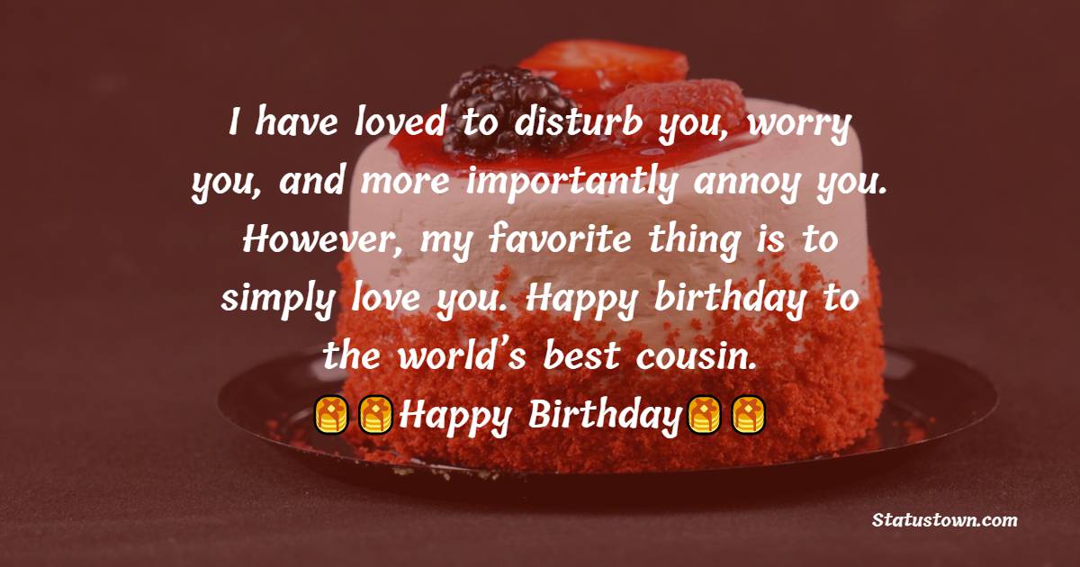   I have loved to disturb you, worry you, and more importantly annoy you. However, my favorite thing is to simply love you. Happy birthday to the world’s best cousin.   - Birthday Wishes for Cousin