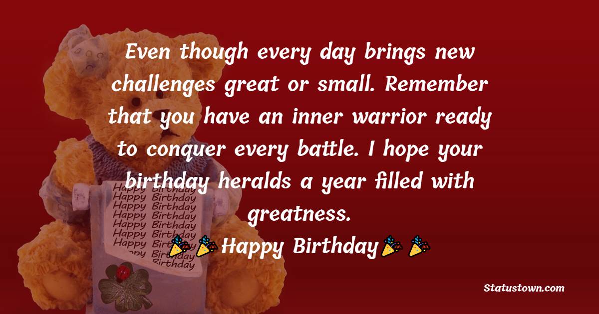   Even though every day brings new challenges great or small. Remember that you have an inner warrior ready to conquer every battle. I hope your birthday heralds a year filled with greatness.   - Birthday Wishes for Cousin