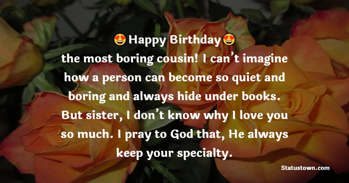 Happy birthday, the most boring cousin! I can’t imagine how a person can become so quiet and boring and always hide under books. But sister, I don’t know why I love you so much. I pray to God that, He always keep your specialty. - Birthday Wishes for Cousin Brother