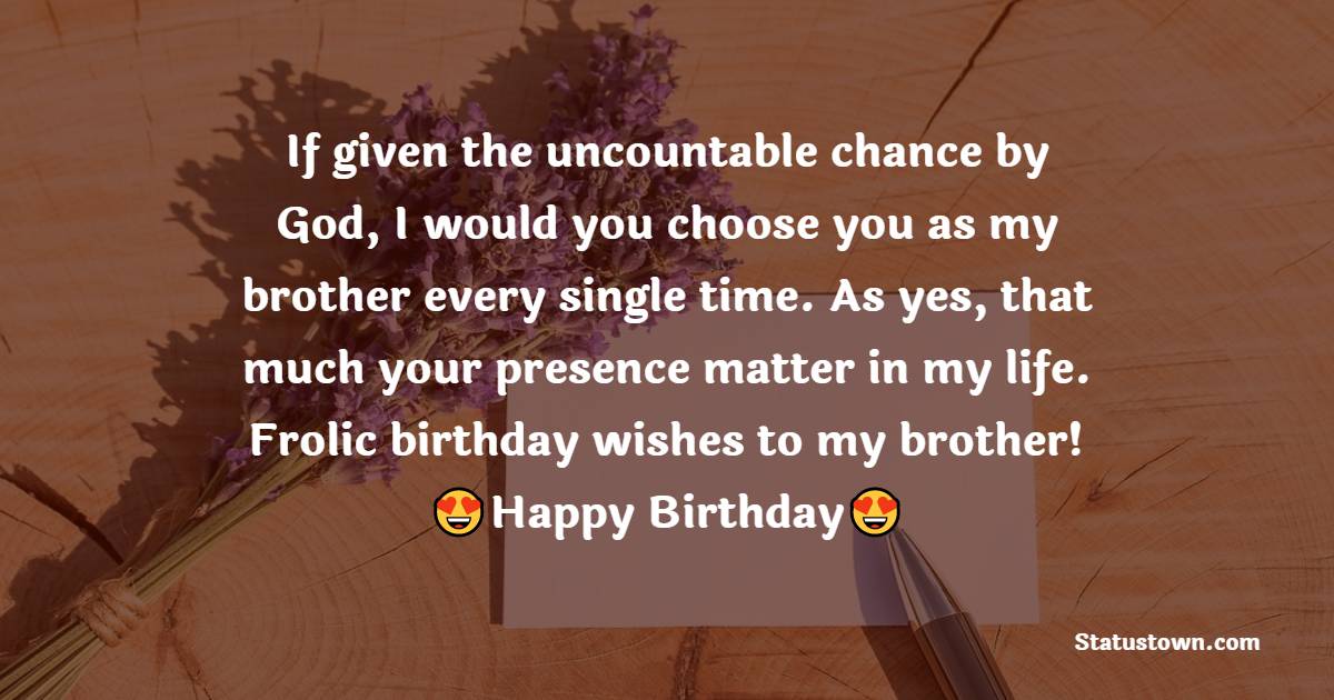 If given the uncountable chance by God, I would you choose you as my brother every single time. As yes, that much your presence matter in my life. Frolic birthday wishes to my brother! - Birthday Wishes for Cousin Brother