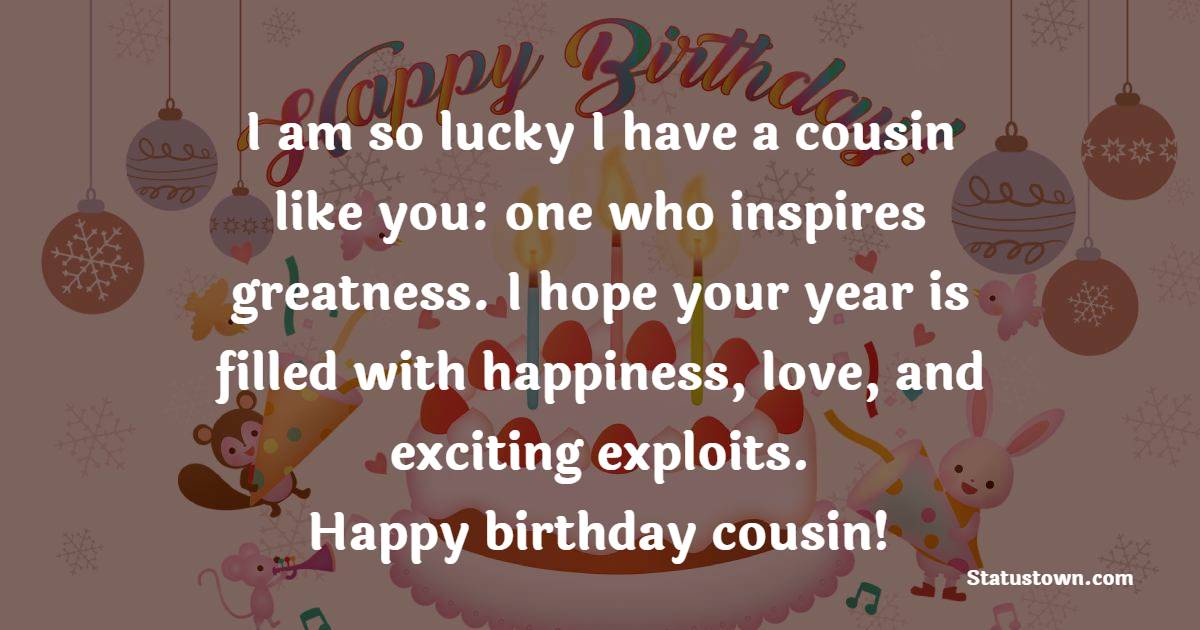 I am so lucky I have a cousin like you: one who inspires greatness. I hope your year is filled with happiness, love, and exciting exploits. Happy birthday cousin! - Birthday Wishes for Cousin Brother
