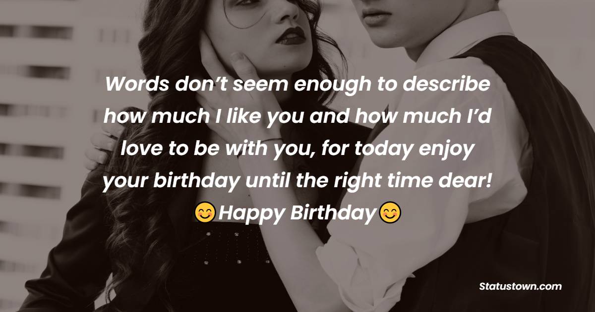 Words don’t seem enough to describe how much I like you and how much I’d love to be with you, for today enjoy your birthday until the right time dear! - Birthday Wishes for Crush