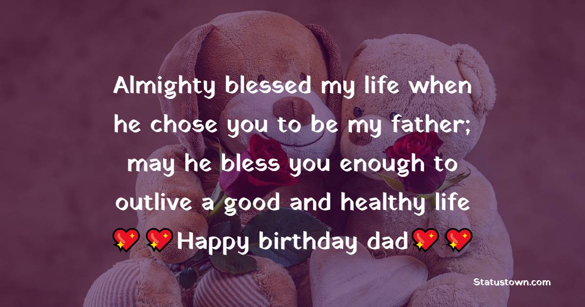   Almighty blessed my life when he chose you to be my father; may he bless you enough to outlive a good and healthy life! Happy birthday, dad.   - Birthday Wishes for Dad