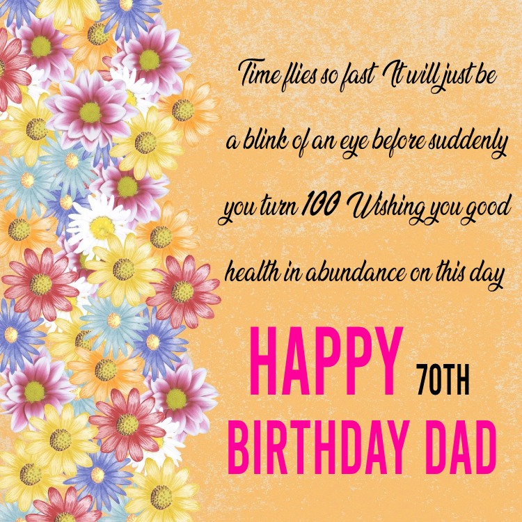  Time flies so fast. It will just be a blink of an eye before suddenly you turn 100! Wishing you good health in abundance on this day. Happy 70th birthday dad!   - Birthday Wishes for Dad