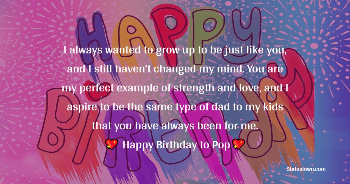   I always wanted to grow up to be just like you, and I still haven’t changed my mind. You are my perfect example of strength and love, and I aspire to be the same type of dad to my kids that you have always been for me.   - Birthday Wishes for Dad
