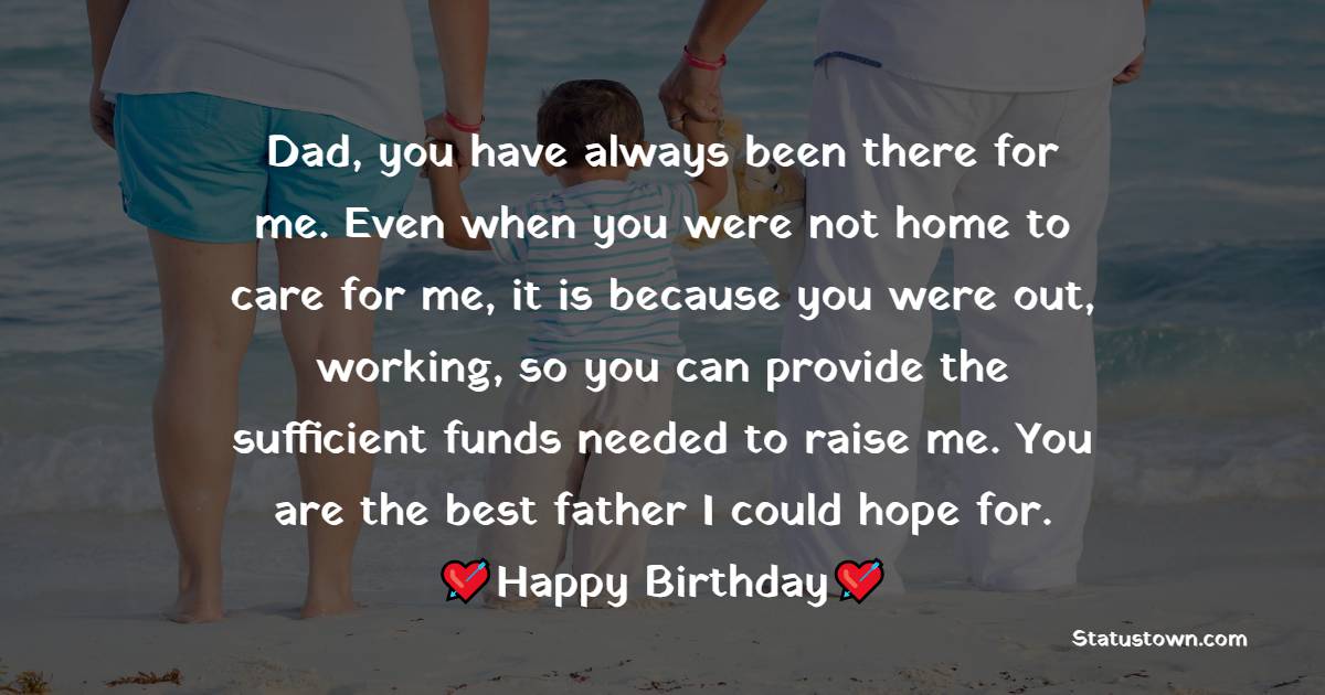   Dad, you have always been there for me. Even when you were not home to care for me, it is because you were out, working, so you can provide the sufficient funds needed to raise me. You are the best father I could hope for.    - Birthday Wishes for Dad