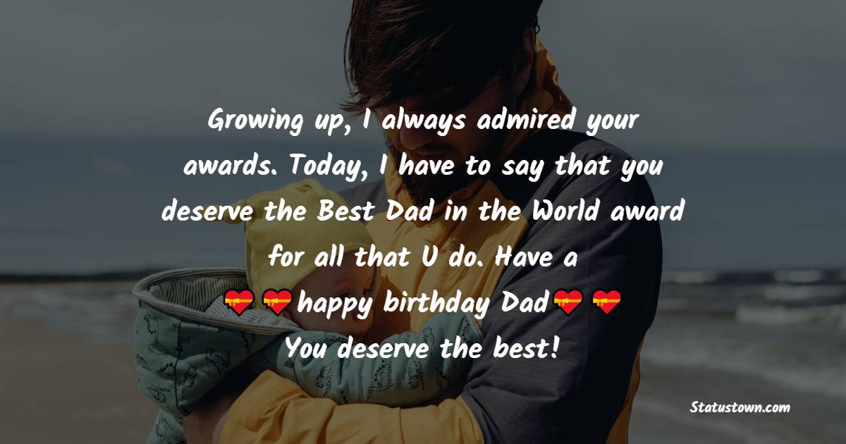   Growing up, I always admired your awards. Today, I have to say that you deserve the Best Dad in the World award for all that U do. Have a happy birthday, Dad. You deserve the best!   - Birthday Wishes for Dad