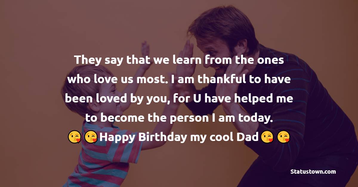   They say that we learn from the ones who love us most. I am thankful to have been loved by you, for U have helped me to become the person I am today.   - Birthday Wishes for Dad