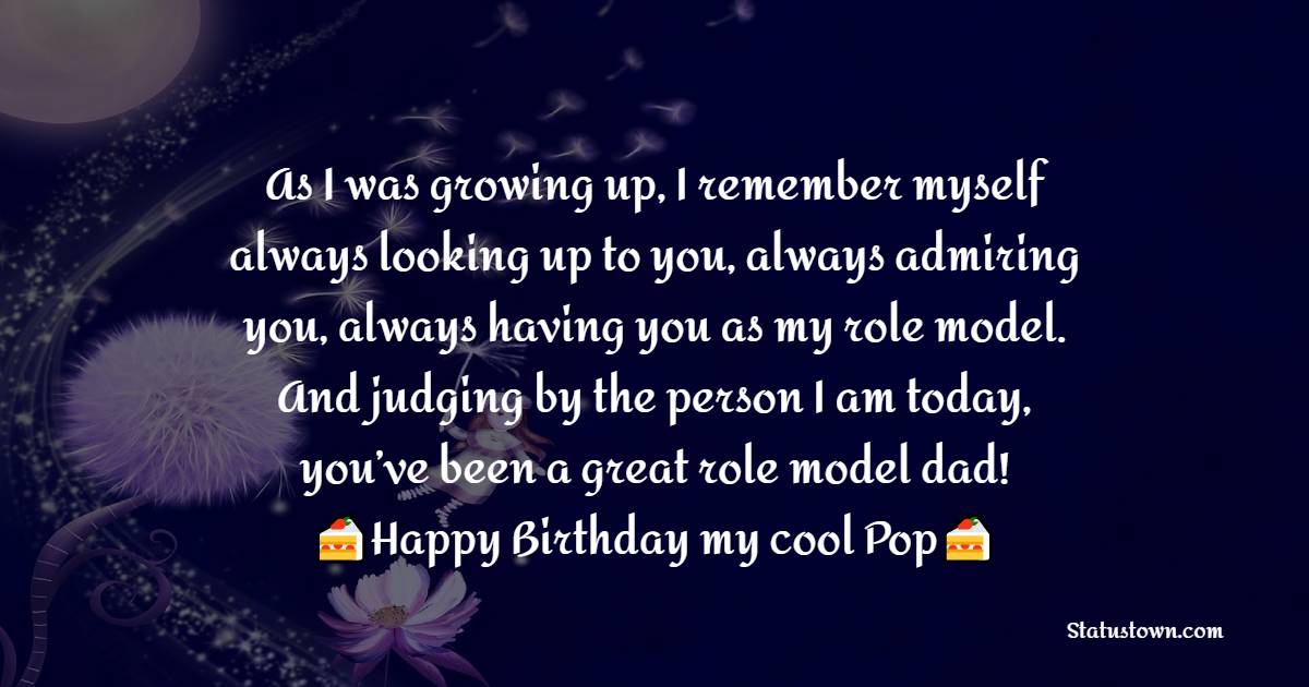   As I was growing up, I remember myself always looking up to you, always admiring you, always having you as my role model. And judging by the person I am today, you’ve been a great role model dad!  - Birthday Wishes for Dad