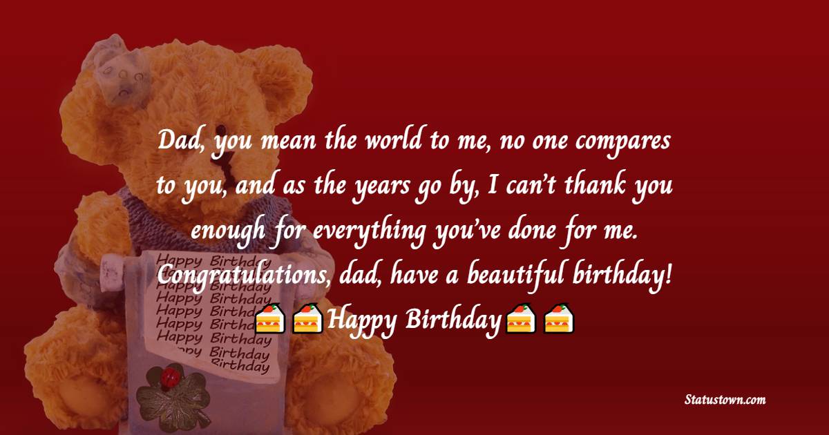   Dad, you mean the world to me, no one compares to you, and as the years go by, I can’t thank you enough for everything you’ve done for me. Congratulations, dad, have a beautiful birthday!   - Birthday Wishes for Dad