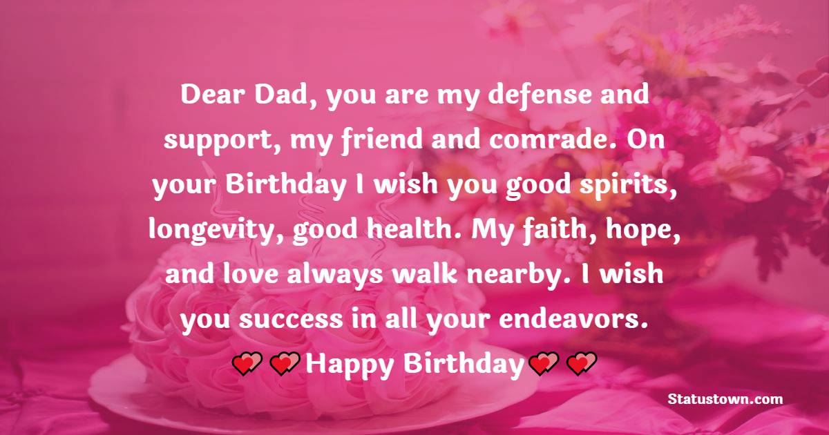   Dear Dad, you are my defense and support, my friend and comrade. On your Birthday I wish you good spirits, longevity, good health. My faith, hope, and love always walk nearby. I wish you success in all your endeavors.   - Birthday Wishes for Dad