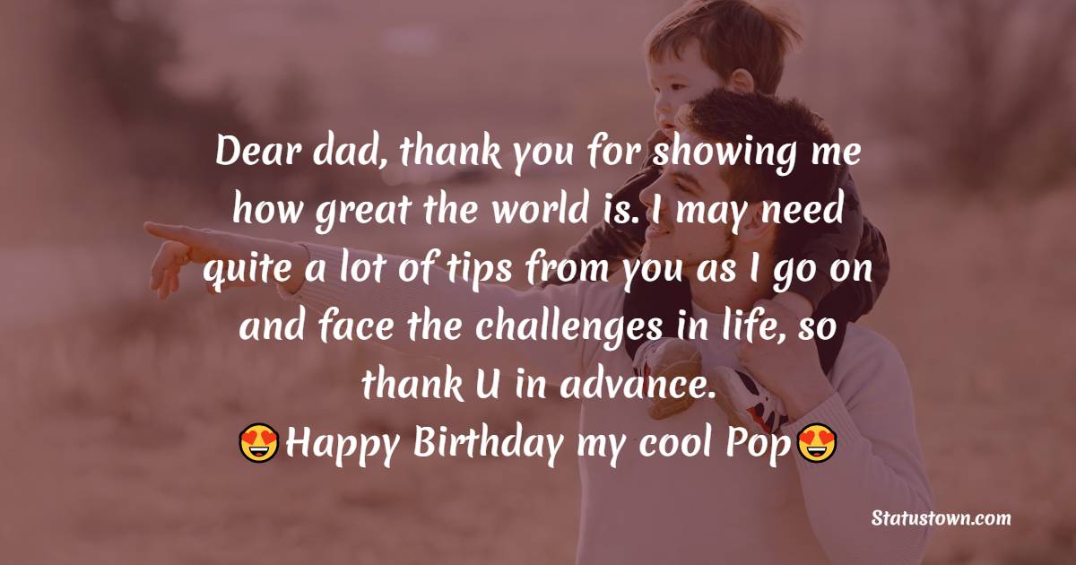   Dear dad, thank you for showing me how great the world is. I may need quite a lot of tips from you as I go on and face the challenges in life, so thank U in advance.   - Birthday Wishes for Dad